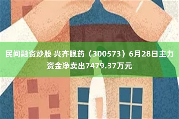 民间融资炒股 兴齐眼药（300573）6月28日主力资金净卖出7479.37万元