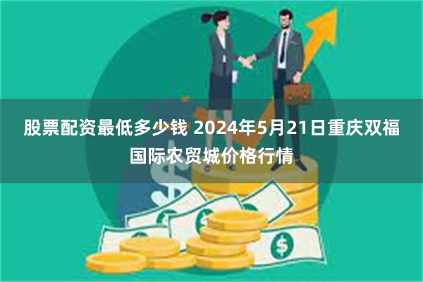 股票配资最低多少钱 2024年5月21日重庆双福国际农贸城价格行情