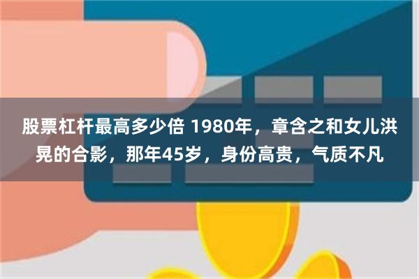 股票杠杆最高多少倍 1980年，章含之和女儿洪晃的合影，那年45岁，身份高贵，气质不凡