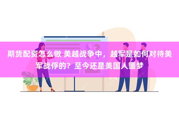 期货配资怎么做 美越战争中，越军是如何对待美军战俘的？至今还是美国人噩梦