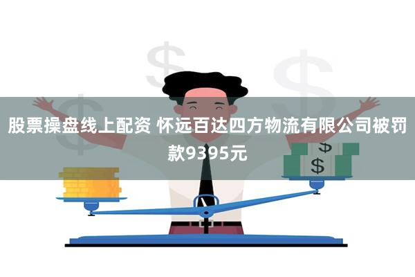 股票操盘线上配资 怀远百达四方物流有限公司被罚款9395元