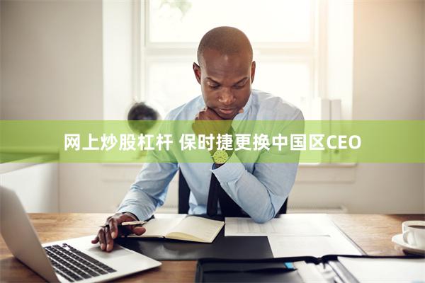 网上炒股杠杆 保时捷更换中国区CEO