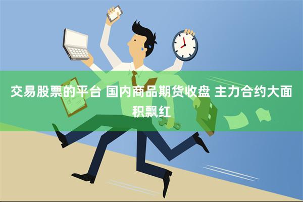 交易股票的平台 国内商品期货收盘 主力合约大面积飘红