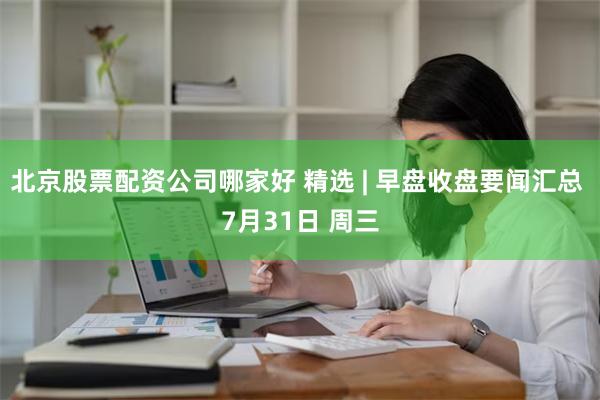 北京股票配资公司哪家好 精选 | 早盘收盘要闻汇总 7月31日 周三