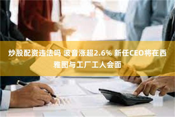 炒股配资违法吗 波音涨超2.6% 新任CEO将在西雅图与