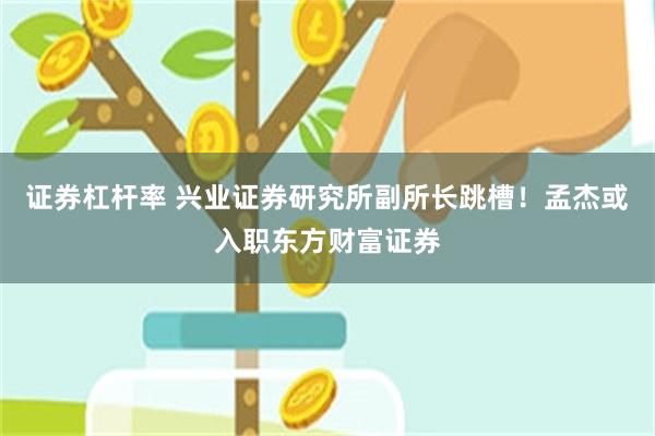 证券杠杆率 兴业证券研究所副所长跳槽！孟杰或入职东方财富证券