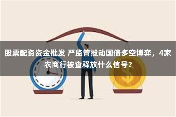 股票配资资金批发 严监管搅动国债多空博弈，4家农商行被查