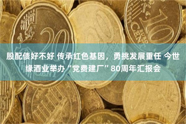 股配债好不好 传承红色基因，勇挑发展重任 今世缘酒业举办