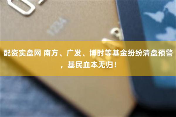 配资实盘网 南方、广发、博时等基金纷纷清盘预警，基民血本无归！