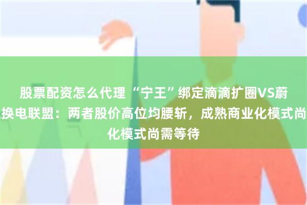 股票配资怎么代理 “宁王”绑定滴滴扩圈VS蔚来壮大换电联盟：两者股价高位均腰斩，成熟商业化模式尚需等待