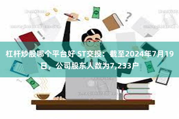 杠杆炒股哪个平台好 ST交投：截至2024年7月19日，公司股东人数为7,233户