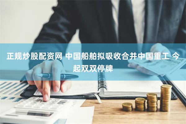 正规炒股配资网 中国船舶拟吸收合并中国重工 今起双双停牌