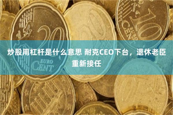 炒股用杠杆是什么意思 耐克CEO下台，退休老臣重新接任