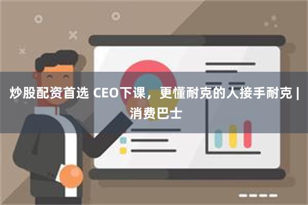 炒股配资首选 CEO下课，更懂耐克的人接手耐克 | 消费巴士