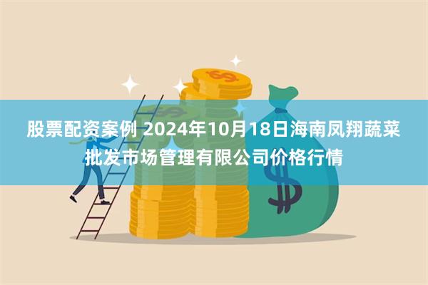 股票配资案例 2024年10月18日海南凤翔蔬菜批发市场管理有限公司价格行情