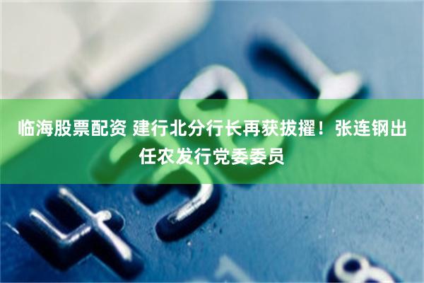 临海股票配资 建行北分行长再获拔擢！张连钢出任农发行党委委员