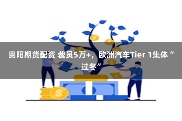 贵阳期货配资 裁员5万+，欧洲汽车Tier 1集体“过冬”