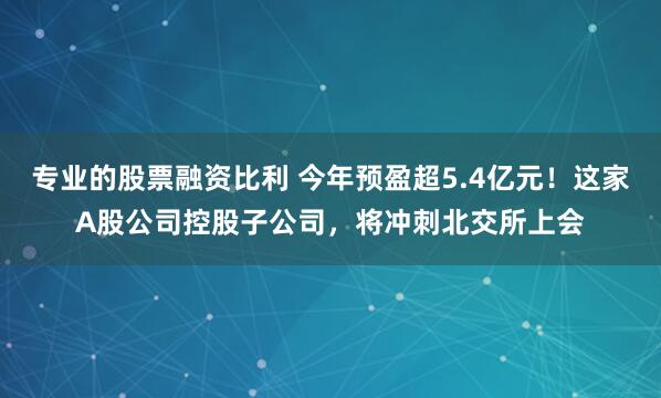 专业的股票融资比利 今年预盈超5.4亿元！这家A股公司控股子公司，将冲刺北交所上会