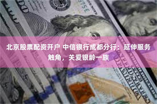 北京股票配资开户 中信银行成都分行：延伸服务触角，关爱银龄一族