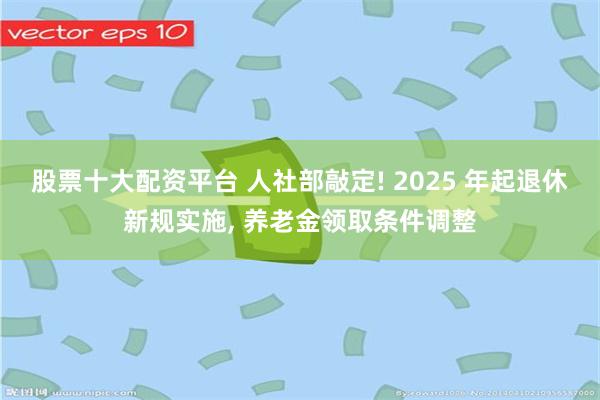 股票十大配资平台 人社部敲定! 2025 年起退休新规实施, 养老金领取条件调整