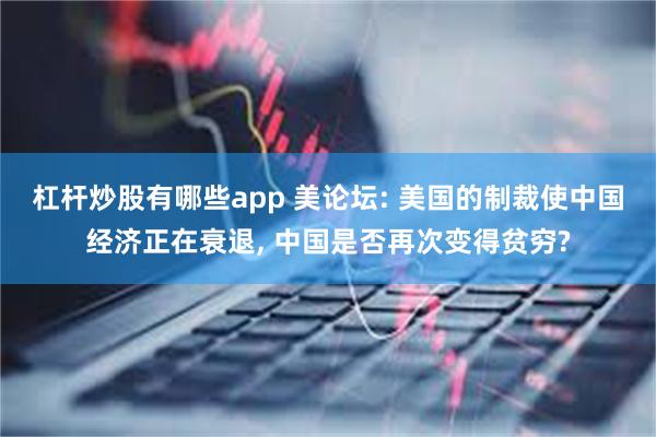 杠杆炒股有哪些app 美论坛: 美国的制裁使中国经济正在衰退, 中国是否再次变得贫穷?