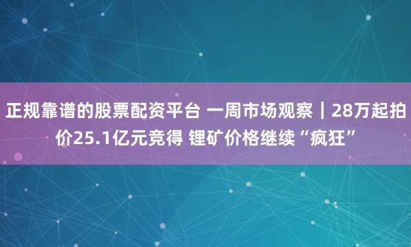 正规靠谱的股票配资平台 一周市场观察｜28万起拍价25.1亿元竞得 锂矿价格继续“疯狂”