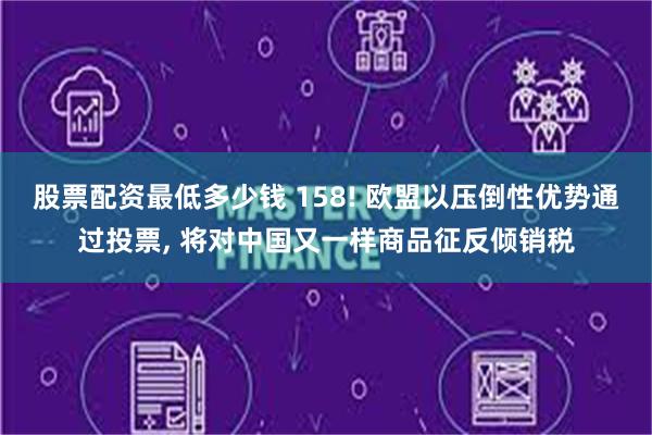 股票配资最低多少钱 158! 欧盟以压倒性优势通过投票, 将对中国又一样商品征反倾销税