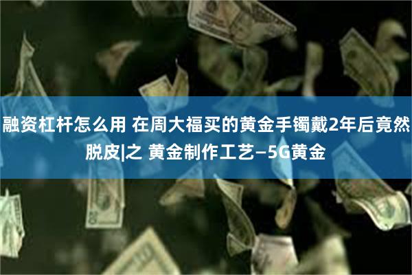 融资杠杆怎么用 在周大福买的黄金手镯戴2年后竟然脱皮|之 黄金制作工艺—5G黄金