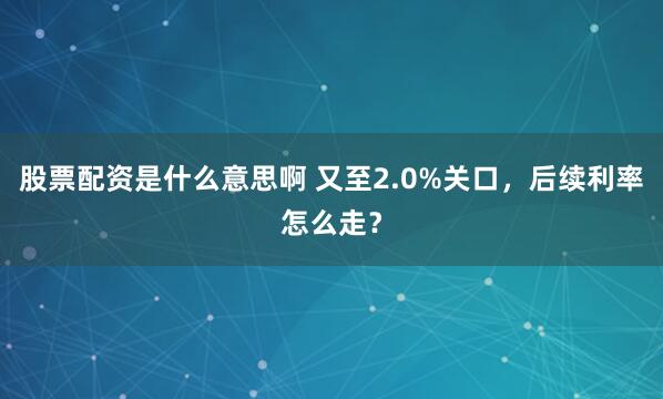 股票配资是什么意思啊 又至2.0%关口，后续利率怎么走？