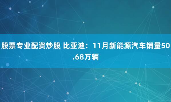 股票专业配资炒股 比亚迪：11月新能源汽车销量50.68万辆