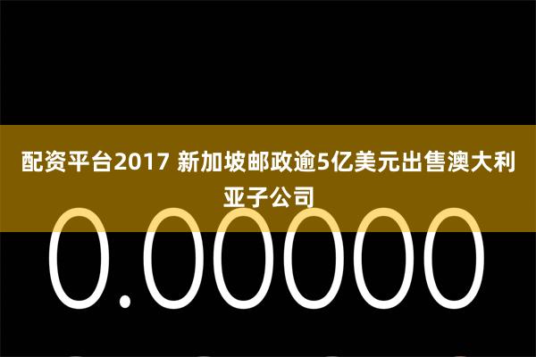 配资平台2017 新加坡邮政逾5亿美元出售澳大利亚子公司