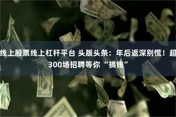 线上股票线上杠杆平台 头版头条：年后返深别慌！超300场招聘等你 “搞钱”