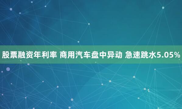 股票融资年利率 商用汽车盘中异动 急速跳水5.05%