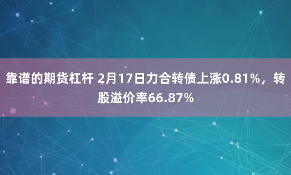 靠谱的期货杠杆 2月17日力合转债上涨0.81%，转股溢价率66.87%