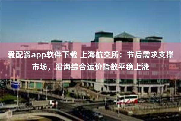 爱配资app软件下载 上海航交所：节后需求支撑市场，沿海综合运价指数平稳上涨