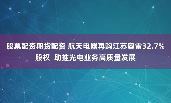 股票配资期货配资 航天电器再购江苏奥雷32.7%股权  助推光电业务高质量发展