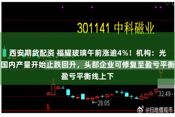 西安期货配资 福耀玻璃午前涨逾4%！机构：光伏玻璃国内产量开始止跌回升，头部企业可修复至盈亏平衡线上下